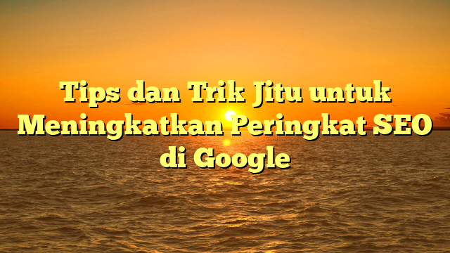 Tips dan Trik Jitu untuk Meningkatkan Peringkat SEO di Google