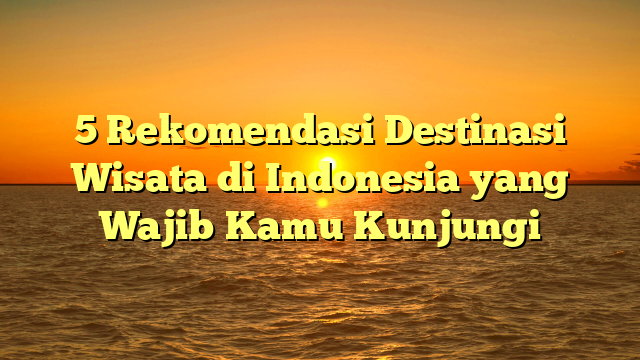5 Rekomendasi Destinasi Wisata di Indonesia yang Wajib Kamu Kunjungi