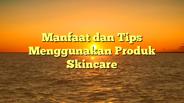 Manfaat dan Tips Menggunakan Produk Skincare