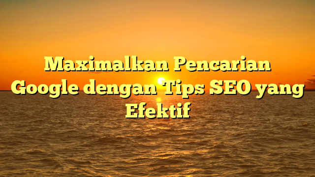 Maximalkan Pencarian Google dengan Tips SEO yang Efektif